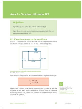 e-Tec Brasil
Aula 6 – Circuitos utilizando SCR
Objetivos
Aprender algumas aplicações práticas utilizando SCR.
Aprender a dimensionar circuito de disparo para controlar fase em
carga resistiva utilizando SCR.
6.1 Circuito em corrente contínua
A Figura 6.1 apresenta um circuito utilizando SCR em corrente contínua. Este
circuito tem fim apenas didático, pois ele não é utilizado na prática.
Figura 6.1: Circuito utilizando SCR em corrente contínua
Fonte: CTISM, adaptado dos autores
Consultando o catálogo do SCR TIC106D, foram obtidas as seguintes informações:
Para que o SCR dispare, uma corrente no mínimo igual à IGT deve ser aplicada
ao gatilho do SCR. Além disso, a tensão entre anodo e cátodo (VGK) deve ser
maior ou igual a 0,6 V (VGT).Neste caso, o resistor R1 irá determinar (ou limitar)
a corrente de gatilho IG.
Consulte a folha de dados
(datasheet) do SCR TIC116B
acessando o link:
http://www.datasheetcatalog.
org/datasheet/
PowerInnovations/mXyyzzvr.pdf
e-Tec BrasilAula 6 - Circuitos utilizando SCR 81
 