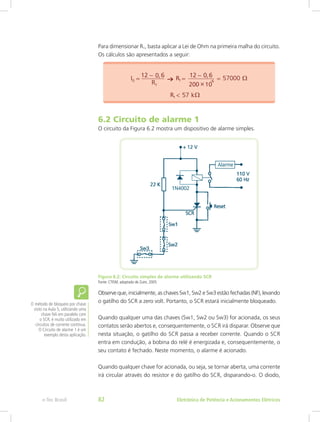 Para dimensionar R1, basta aplicar a Lei de Ohm na primeira malha do circuito.
Os cálculos são apresentados a seguir:
6.2 Circuito de alarme 1
O circuito da Figura 6.2 mostra um dispositivo de alarme simples.
Figura 6.2: Circuito simples de alarme utilizando SCR
Fonte: CTISM, adaptado de Zuim, 2005
Observe que, inicialmente, as chaves Sw1, Sw2 e Sw3 estão fechadas (NF), levando
o gatilho do SCR a zero volt. Portanto, o SCR estará inicialmente bloqueado.
Quando qualquer uma das chaves (Sw1, Sw2 ou Sw3) for acionada, os seus
contatos serão abertos e, consequentemente, o SCR irá disparar. Observe que
nesta situação, o gatilho do SCR passa a receber corrente. Quando o SCR
entra em condução, a bobina do relé é energizada e, consequentemente, o
seu contato é fechado. Neste momento, o alarme é acionado.
Quando qualquer chave for acionada, ou seja, se tornar aberta, uma corrente
irá circular através do resistor e do gatilho do SCR, disparando-o. O diodo,
O método de bloqueio por chave
visto na Aula 5, utilizando uma
chave NA em paralelo com
o SCR, é muito utilizado em
circuitos de corrente contínua.
O Circuito de alarme 1 é um
exemplo desta aplicação.
Eletrônica de Potência e Acionamentos Elétricose-Tec Brasil 82
 