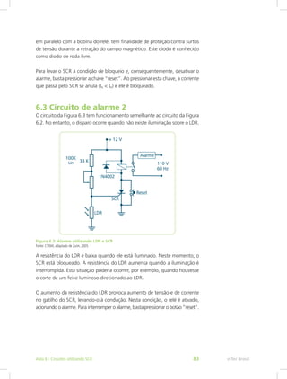 em paralelo com a bobina do relê, tem finalidade de proteção contra surtos
de tensão durante a retração do campo magnético. Este diodo é conhecido
como diodo de roda livre.
Para levar o SCR à condição de bloqueio e, consequentemente, desativar o
alarme, basta pressionar a chave “reset”. Ao pressionar esta chave, a corrente
que passa pelo SCR se anula (IA < IH) e ele é bloqueado.
6.3 Circuito de alarme 2
O circuito da Figura 6.3 tem funcionamento semelhante ao circuito da Figura
6.2. No entanto, o disparo ocorre quando não existe iluminação sobre o LDR.
Figura 6.3: Alarme utilizando LDR e SCR
Fonte: CTISM, adaptado de Zuim, 2005
A resistência do LDR é baixa quando ele está iluminado. Neste momento, o
SCR está bloqueado. A resistência do LDR aumenta quando a iluminação é
interrompida. Esta situação poderia ocorrer, por exemplo, quando houvesse
o corte de um feixe luminoso direcionado ao LDR.
O aumento da resistência do LDR provoca aumento de tensão e de corrente
no gatilho do SCR, levando-o à condução. Nesta condição, o relé é ativado,
acionando o alarme. Para interromper o alarme, basta pressionar o botão “reset”.
e-Tec BrasilAula 6 - Circuitos utilizando SCR 83
 