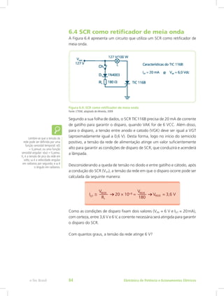6.4 SCR como retificador de meia onda
A Figura 6.4 apresenta um circuito que utiliza um SCR como retificador de
meia onda.
Figura 6.4: SCR como retificador de meia onda
Fonte: CTISM, adaptado de Almeida, 2009
Segundo a sua folha de dados, o SCR TIC116B precisa de 20 mA de corrente
de gatilho para garantir o disparo, quando VAK for de 6 VCC. Além disso,
para o disparo, a tensão entre anodo e catodo (VGK) deve ser igual a VGT
(aproximadamente igual a 0,6 V). Desta forma, logo no início do semiciclo
positivo, a tensão da rede de alimentação atinge um valor suficientemente
alto para garantir as condições de disparo de SCR, que conduzirá e acenderá
a lâmpada.
Desconsiderando a queda de tensão no diodo e entre gatilho e cátodo, após
a condução do SCR (VGT), a tensão da rede em que o disparo ocorre pode ser
calculada da seguinte maneira:
Como as condições de disparo fixam dois valores (VAK = 6 V e IGT = 20 mA),
com certeza, entre 3,6 V e 6 V, a corrente necessária será atingida para garantir
o disparo do SCR.
Com quantos graus, a tensão da rede atinge 6 V?
Lembre-se que a tensão da
rede pode ser definida por uma
função senoidal temporal: v(t)
= Vpsenωt; ou uma função
senoidal angular: v(α) = Vpsenα.
Vp é a tensão de pico da rede em
volts; ω é a velocidade angular
em radianos por segundo; e α é
o ângulo em radianos.
Eletrônica de Potência e Acionamentos Elétricose-Tec Brasil 84
 