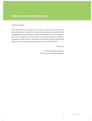 e-Tec Brasil9
Palavra do professor-autor
Prezado estudante,
Você está prestes a se envolver com um dos assuntos mais interessantes e
atuais da eletrônica. Logo você vai expandir sua visão sobre o tratamento da
energia elétrica, aprendendo como evitar seu desperdício e como convertê-la
para a forma adequada. Durante esse curso você será capaz de identificar,
interpretar e montar circuitos, utilizando os mais diversos tipos de componentes
eletrônicos. Isso será essencial ao longo de sua carreira profissional.
Divirta-se!
Alan Kardek Rêgo Segundo
Cristiano Lúcio Cardoso Rodrigues
 