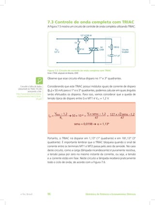 7.3 Controle de onda completa com TRIAC
A Figura 7.5 mostra um circuito de controle de onda completa utilizando TRIAC.
Figura 7.5: Circuito de controle de onda completa com TRIAC
Fonte: CTISM, adaptado de Almeida, 2009
Observe que esse circuito efetua disparo no 1° e 3° quadrantes.
Considerando que este TRIAC possui módulos iguais de corrente de disparo
(|IGT| = 50 mA) para o 1° e o 3° quadrantes, podemos calcular em quais ângulos
serão efetuados os disparos. Para isso, vamos considerar que a queda de
tensão típica de disparo entre G e MT1 é VGT = 1,2 V.
Portanto, o TRIAC irá disparar em 1,13° (1° quadrante) e em 181,13° (3°
quadrante). É importante lembrar que o TRIAC bloqueia quando o sinal de
corrente entre os terminais MT1 e MT2 passa pelo zero da senoide. No caso
deste circuito, como a carga (lâmpada incandescente) é puramente resistiva,
a tensão passa por zero no mesmo instante da corrente, ou seja, a tensão
e a corrente estão em fase. Neste circuito a lâmpada receberá praticamente
todo o ciclo de onda, de acordo com a Figura 7.6.
Consulte a folha de dados
(datasheet) do TRIAC TIC226
acessando o link:
http://www.datasheetcatalog.
org/datasheets/166/323036_
DS.pdf
Eletrônica de Potência e Acionamentos Elétricose-Tec Brasil 96
 