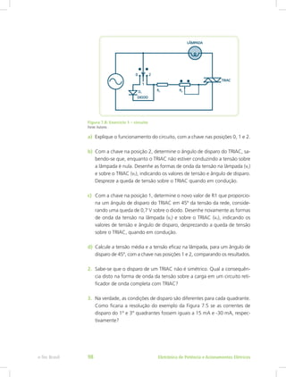 Figura 7.8: Exercício 1 – circuito
Fonte:Autores
a)	 Explique o funcionamento do circuito, com a chave nas posições 0, 1 e 2.
b)	 Com a chave na posição 2, determine o ângulo de disparo do TRIAC, sa-
bendo-se que, enquanto o TRIAC não estiver conduzindo a tensão sobre
a lâmpada é nula. Desenhe as formas de onda da tensão na lâmpada (vL)
e sobre o TRIAC (vT), indicando os valores de tensão e ângulo de disparo.
Despreze a queda de tensão sobre o TRIAC quando em condução.
c)	 Com a chave na posição 1, determine o novo valor de R1 que proporcio-
na um ângulo de disparo do TRIAC em 45º da tensão da rede, conside-
rando uma queda de 0,7 V sobre o diodo. Desenhe novamente as formas
de onda da tensão na lâmpada (vL) e sobre o TRIAC (vT), indicando os
valores de tensão e ângulo de disparo, desprezando a queda de tensão
sobre o TRIAC, quando em condução.
d)	 Calcule a tensão média e a tensão eficaz na lâmpada, para um ângulo de
disparo de 45º, com a chave nas posições 1 e 2, comparando os resultados.
2.	 Sabe-se que o disparo de um TRIAC não é simétrico. Qual a consequên-
cia disto na forma de onda da tensão sobre a carga em um circuito reti-
ficador de onda completa com TRIAC?
3.	 Na verdade, as condições de disparo são diferentes para cada quadrante.
Como ficaria a resolução do exemplo da Figura 7.5 se as correntes de
disparo do 1° e 3° quadrantes fossem iguais a 15 mA e -30 mA, respec-
tivamente?
Eletrônica de Potência e Acionamentos Elétricose-Tec Brasil 98
 