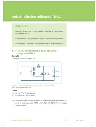 e-Tec Brasil
Aula 8 – Circuitos utilizando TRIAC
Objetivos
Aprender dimensionar circuito para controlar fase de carga resisti-
va utilizando TRIAC.
Compreender o funcionamento de um DIAC e de um circuito dimmer.
Compreender a função e o funcionamento de um acoplador óptico.
8.1 TRIAC controlando fase de uma
carga resistiva
Exemplo
Observe o circuito da Figura 8.1.
Figura 8.1: Controle de fase numa carga resistiva utilizando TRIAC
Fonte: CTISM, adaptado de Almeida, 2009
Dados
IGT = 50 mA (1º e 3º quadrantes)
VGT = 2,0 V (1º e 3º quadrantes)
a) Calcule os valores do resistor fixo R1 e da resistência variável (potenciô-
metro) R2 para disparo do TRIAC em 2°, 15°, 30°, 60° e 90° em relação
à tensão da rede.
e-Tec BrasilAula 8 - Circuitos utilizando TRIAC 99
 