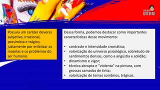 Possuía um caráter deveras
subjetivo, irracional,
pessimista e trágico,
justamente por enfatizar as
mazelas e os problemas do
ser humano.
Dessa forma, podemos destacar como importantes
características desse movimento:
• contraste e intensidade cromática;
• valorização do universo psicológico, sobretudo de
sentimentos densos, como a angústia e solidão;
• dinamismo e vigor;
• técnica abrupta e "violenta" na pintura, com
grossas camadas de tinta;
• valorização de temas sombrios, trágicos.
 
