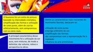 O fauvismo foi um estilo de pintura
baseado na intensidade cromática,
simplificação das formas e utilização
de cores puras, além de usá-las
arbitrariamente, sem compromisso
com as cores reais.
A principal característica desse
movimento foi a utilização da cor
pura, sem misturas, de modo a
delimitar, dar volume, relevo e
perspectiva às obras.
Dentre as características mais marcantes do
movimento fauvista, destacam-se:
utilização de cores puras;
emprego arbitrário da cor;
simplificação das formas;
não compromisso com a representação fiel à
realidade;
influência da arte primitivista;
 