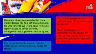 O cubismo não explorou o subjetivo e seu
maior interesse não foi o sofrimento humano.
Era uma vertente que trouxe novas formas de
representação no campo pictórico,
desfragmentando e geometrizando as figuras.
Esse novo estilo rompeu com os modelos
estéticos que só valorizavam a perfeição das
formas.
Com o cubismo teremos um
tratamento geométrico das formas
da natureza.
Assim, elas passam a ser
representadas pelos objetos em
todos os seus ângulos no mesmo
plano, constituindo uma figura em
três dimensões.
 