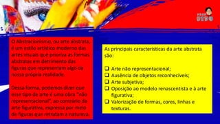 O Abstracionismo, ou arte abstrata,
é um estilo artístico moderno das
artes visuais que prioriza as formas
abstratas em detrimento das
figuras que representam algo da
nossa própria realidade.
Dessa forma, podemos dizer que
esse tipo de arte é uma obra “não
representacional”, ao contrário da
arte figurativa, expressa por meio
de figuras que retratam a natureza.
As principais características da arte abstrata
são:
 Arte não representacional;
 Ausência de objetos reconhecíveis;
 Arte subjetiva;
 Oposição ao modelo renascentista e à arte
figurativa;
 Valorização de formas, cores, linhas e
texturas.
 