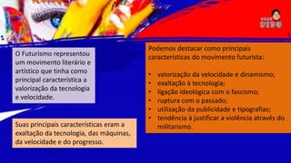 Suas principais características eram a
exaltação da tecnologia, das máquinas,
da velocidade e do progresso.
O Futurismo representou
um movimento literário e
artístico que tinha como
principal característica a
valorização da tecnologia
e velocidade.
Podemos destacar como principais
características do movimento futurista:
• valorização da velocidade e dinamismo;
• exaltação à tecnologia;
• ligação ideológica com o fascismo;
• ruptura com o passado;
• utilização da publicidade e tipografias;
• tendência à justificar a violência através do
militarismo.
 