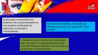 As principais características do
dadaísmo são a espontaneidade da
arte pautada na liberdade de
expressão, no absurdo e
irracionalidade.
O dadaísmo foi um movimento caracterizado
pela "anti-arte" e o questionamento do que
seria arte frente aos absurdos que ocorriam no
mundo com a Primeira Guerra.
No movimento dadaísta, a intenção dos
artistas era produzir um tipo de arte "sem
sentido"
 