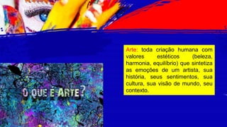 Arte: toda criação humana com
valores estéticos (beleza,
harmonia, equilíbrio) que sintetiza
as emoções de um artista, sua
história, seus sentimentos, sua
cultura, sua visão de mundo, seu
contexto.
 