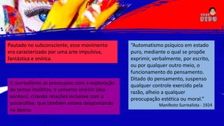 Pautado no subconsciente, esse movimento
era caracterizado por uma arte impulsiva,
fantástica e onírica.
O surrealismo se preocupou com a exploração
de temas insólitos, o universo onírico (dos
sonhos), criando relações inclusive com a
psicanálise, que também estava despontando
na época.
“Automatismo psíquico em estado
puro, mediante o qual se propõe
exprimir, verbalmente, por escrito,
ou por qualquer outro meio, o
funcionamento do pensamento.
Ditado do pensamento, suspenso
qualquer controle exercido pela
razão, alheio a qualquer
preocupação estética ou moral.”
Manifesto Surrealista - 1924
 