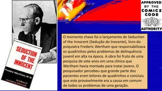 O momento chave foi o lançamento de Seduction
of the Innocent (Sedução do Inocente), livro do
psiquiatra Frederic Wertham que responsabilizava
os quadrinhos pelos problemas de delinquência
juvenil em alta na época. A obra foi fruto de uma
pesquisa de sete anos em uma clínica que
Wertham havia montado para tratar jovens. O
pesquisador percebeu que grande parte dos
pacientes eram leitores de quadrinhos e concluiu
que este provavelmente era a causa em comum
de todos os problemas de uma geração.
 