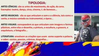 TIPOLOGIA:
ARTES CÊNICAS: são as artes do movimento, da ação, da cena.
Exemplos: teatro, dança, circo, cinema, t. de bonecos...
ARTES MUSICAIS: são as que articulam o som e o silêncio, tais como o
canto, a música cantada ou instrumental, a ópera...
ARTES VISUAIS: corespondem as que articulam com imagens e formas
plásticas, entre elas o desenho, a pintura, a escultura, a gravura, a
arquitetura, a fotografia...
LITERATURA: envolvem as criações que usam como suporte a palavra,
a saber: contos, poesias, crônicas, biografias...
 