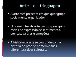 Arte

e

Linguagem

 A arte está presente em qualquer grupo

socialmente organizado;
 O homem fez da arte um dos principais

meios de expressão de sentimentos,
crenças, valores e emoções;
 A história da arte se confunde com a

história do próprio homem e suas
diferentes raízes culturais.

 