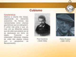 Características:
Valoriza o volume das coisas,
dispensando os elementos
acessórios. As formas são
representadas como volumes
geométricos que se sobrepõem.
O pintor não pinta o que vê,
mas sim os diferentes planos
que ele sabe que poderia ver se
se deslocasse em torno do
objeto. Transmite ao
observador diferentes ângulos
de visão dos objetos (rutura
com a perspectiva do
Renascimento).
Cubismo
Pablo Picasso
(1881-1973)
Paul Cezánne
(1839-1906)
 