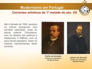 Até à década de 1920, persistiu
na pintura portuguesa uma
corrente naturalista, vinda do
século anterior. Columbano,
com os retratos dos políticos e
intelectuais, e Malhoa, com os
seus temas populares, foram os
maiores representantes desta
corrente.
Correntes artísticas da 1ª metade do séc. XX
Fialho de Almeida
Pintado por Columbano
Bordalo Pinheiro
Antero de Quental
Pintado por Columbano
Bordalo Pinheiro
Modernismo em Portugal
 