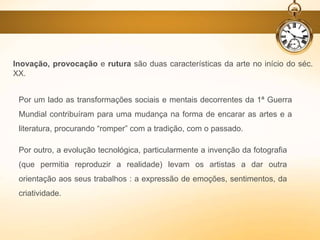 Por um lado as transformações sociais e mentais decorrentes da 1ª Guerra
Mundial contribuíram para uma mudança na forma de encarar as artes e a
literatura, procurando “romper” com a tradição, com o passado.
Por outro, a evolução tecnológica, particularmente a invenção da fotografia
(que permitia reproduzir a realidade) levam os artistas a dar outra
orientação aos seus trabalhos : a expressão de emoções, sentimentos, da
criatividade.
Inovação, provocação e rutura são duas características da arte no início do séc.
XX.
 