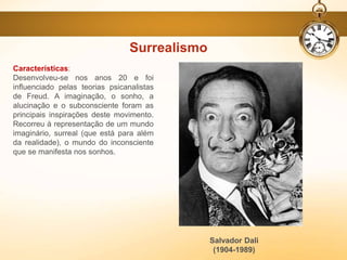 Surrealismo
Características:
Desenvolveu-se nos anos 20 e foi
influenciado pelas teorias psicanalistas
de Freud. A imaginação, o sonho, a
alucinação e o subconsciente foram as
principais inspirações deste movimento.
Recorreu à representação de um mundo
imaginário, surreal (que está para além
da realidade), o mundo do inconsciente
que se manifesta nos sonhos.
Salvador Dali
(1904-1989)
 