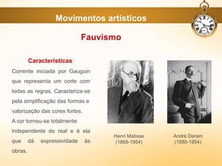 Movimentos artísticos
Fauvismo
Características:
Corrente iniciada por Gauguin
que representa um corte com
todas as regras. Caracteriza-se
pela simplificação das formas e
valorização das cores fortes.
A cor tornou-se totalmente
independente do real e é ela
que dá expressividade às
obras.
Henri Matisse
(1869-1954)
André Derain
(1880-1954)
 