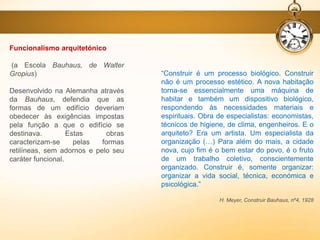 Funcionalismo arquitetónico
(a Escola Bauhaus, de Walter
Gropius)
Desenvolvido na Alemanha através
da Bauhaus, defendia que as
formas de um edifício deveriam
obedecer às exigências impostas
pela função a que o edifício se
destinava. Estas obras
caracterizam-se pelas formas
retilíneas, sem adornos e pelo seu
caráter funcional.
“Construir é um processo biológico. Construir
não é um processo estético. A nova habitação
torna-se essencialmente uma máquina de
habitar e também um dispositivo biológico,
respondendo às necessidades materiais e
espirituais. Obra de especialistas: economistas,
técnicos de higiene, de clima, engenheiros. E o
arquiteto? Era um artista. Um especialista da
organização (…) Para além do mais, a cidade
nova, cujo fim é o bem estar do povo, é o fruto
de um trabalho coletivo, conscientemente
organizado. Construir é, somente organizar:
organizar a vida social, técnica, económica e
psicológica.”
H. Meyer, Construir Bauhaus, nº4, 1928
 