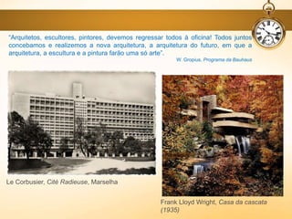 Le Corbusier, Cité Radieuse, Marselha
Frank Lloyd Wright, Casa da cascata
(1935)
“Arquitetos, escultores, pintores, devemos regressar todos à oficina! Todos juntos
concebamos e realizemos a nova arquitetura, a arquitetura do futuro, em que a
arquitetura, a escultura e a pintura farão uma só arte”.
W. Gropius, Programa da Bauhaus
 