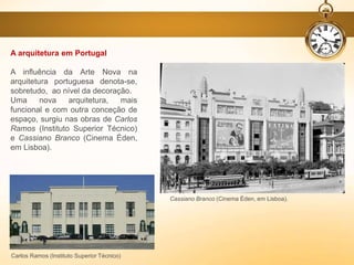 A arquitetura em Portugal
A influência da Arte Nova na
arquitetura portuguesa denota-se,
sobretudo, ao nível da decoração.
Uma nova arquitetura, mais
funcional e com outra conceção de
espaço, surgiu nas obras de Carlos
Ramos (Instituto Superior Técnico)
e Cassiano Branco (Cinema Éden,
em Lisboa).
Carlos Ramos (Instituto Superior Técnico)
Cassiano Branco (Cinema Éden, em Lisboa).
 