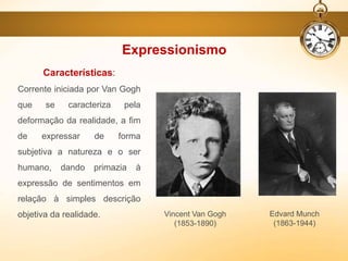Expressionismo
Características:
Corrente iniciada por Van Gogh
que se caracteriza pela
deformação da realidade, a fim
de expressar de forma
subjetiva a natureza e o ser
humano, dando primazia à
expressão de sentimentos em
relação à simples descrição
objetiva da realidade. Vincent Van Gogh
(1853-1890)
Edvard Munch
(1863-1944)
 