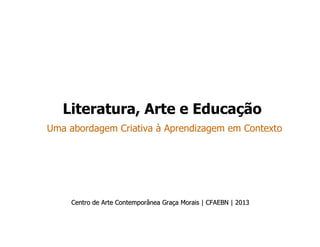 Literatura, Arte e Educação
Uma abordagem Criativa à Aprendizagem em Contexto
Centro de Arte Contemporânea GraCentro de Arte Contemporânea Graçça Morais | CFAEBN | 2013a Morais | CFAEBN | 2013
 