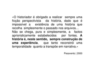 «O historiador é obrigado a realizar sempre uma
ﬁcção perspectivista da história, dado que é
impossível a existência de uma história que
recolha simplesmente o passado nos arquivos…
Não se chega, pura e simplesmente, a factos
aprioristicamente estabelecidos por fontes. A
história é, neste sentido, sempre construção de
uma experiência, que tanto reconstrói uma
temporalidade quanto a transpõe em narrativa.»
Pesavento | 2000
 