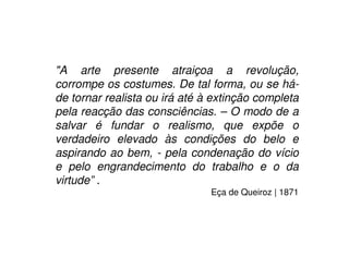 "A arte presente atraiçoa a revolução,
corrompe os costumes. De tal forma, ou se há-
de tornar realista ou irá até à extinção completa
pela reacção das consciências. – O modo de a
salvar é fundar o realismo, que expõe o
verdadeiro elevado às condições do belo e
aspirando ao bem, - pela condenação do vício
e pelo engrandecimento do trabalho e o da
virtude” .
Eça de Queiroz | 1871
 