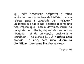 «[...] será necessário desprezar o termo
«ciência» quando se fala da história, para a
relegar para a categoria de «saber»?
Julgamos que não e que entendê-la como arte
não implica que não a devamos incluir na
categoria de ciência, depois de nos termos
libertado já da concepção positivista e
«moderna» de ciência [...]. A história será
ciência e arte, será uma «literatura
cientíﬁca», conforme lhe chamámos.»
Torgal | 1996
 