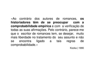 «Ao contrário dos autores de romances, os
historiadores têm de se preocupar com a
comprobabilidade empírica e com a veriﬁcação de
todas as suas aﬁrmações. Pelo contrário, parece-me
que o escritor de romances tem, se desejar, muito
mais liberdade no tratamento do seu assunto e não
se encontra ligado a tais regras de
comprobabilidade.»
Kocka | 1990
 