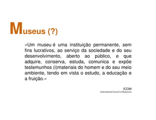 Museus (?)
«Um museu é uma instituição permanente, sem
fins lucrativos, ao serviço da sociedade e do seu
desenvolvimento, aberto ao público, e que
adquire, conserva, estuda, comunica e expõe
testemunhos (i)materiais do homem e do seu meio
ambiente, tendo em vista o estudo, a educação e
a fruição.»
ICOM
(Internactional Council of Museums)
 