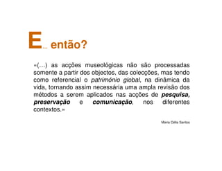 «(…) as acções museológicas não são processadas
somente a partir dos objectos, das colecções, mas tendo
como referencial o património global, na dinâmica da
vida, tornando assim necessária uma ampla revisão dos
métodos a serem aplicados nas acções de pesquisa,
preservação e comunicação, nos diferentes
contextos.»
Maria Célia Santos
E… então?
 