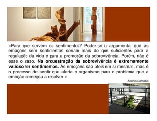 «Para que servem os sentimentos? Poder-se-ia argumentar que as
emoções sem sentimentos seriam mais do que suficientes para a
regulação da vida e para a promoção da sobrevivência. Porém, não é
esse o caso. Na orquestração da sobrevivência é extremamente
valioso ter sentimentos. As emoções são úteis em si mesmas, mas é
o processo de sentir que alerta o organismo para o problema que a
emoção começou a resolver.»
António Damásio
 