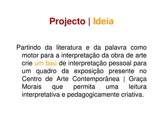 Projecto | Ideia
Partindo da literatura e da palavra como
motor para a interpretação da obra de arte
crie um baú de interpretação pessoal para
um quadro da exposição presente no
Centro de Arte Contemporânea | Graça
Morais que permita uma leitura
interpretativa e pedagogicamente criativa.
 