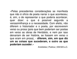 «Pelas precedentes considerações se manifesta
que não é ofício de poeta narrar o que aconteceu;
é, sim, o de representar o que poderia acontecer,
quer dizer: o que é possível segundo a
verossimilhança e a necessidade. Com efeito, não
diferem o historiador e o poeta, por escreverem
verso ou prosa (pois que bem poderiam ser postas
em verso as obras de Heródoto, e nem por isso
deixariam de ser história, se fossem em verso o
que eram em prosa), - diferem, sim, em que diz
um as coisas que sucederam, e outro as que
poderiam suceder.»
Aristóteles | Poética | 335/323 a.C.
 
