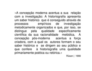 «A concepção moderna acentua a sua relação
com a investigação: A historiograﬁa apresenta
um saber histórico que é conseguido através de
processos empíricos de investigação
metodicamente organizados e que, por isso, se
distingue pela qualidade especiﬁcamente
cientíﬁca da sua racionalidade metódica. A
concepção pós-moderna acentua a força
criadora, com a qual os autores formam o seu
saber histórico e se dirigem ao seu público e
que confere à historiograﬁa uma qualidade
primariamente poética ou retórica.»
Rüsen | 1990
 