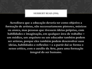 HERBERT READ (1958)



    Acreditava que a educação deveria ter como objetivo a
formação de artistas, não necessariamente pintores, músicos
  ou atores, mas pessoas que tivessem ideias próprias, com
  habilidades e imaginação, em qualquer área de trabalho –
 um médico, um arquiteto ou um educador também podem
  ser artistas, porque eles também podem desenvolver suas
   ideias, habilidades e reflexões – e a partir daí se forma o
   senso crítico, com o auxílio da Arte, para uma formação
                    integral do ser humano.
 