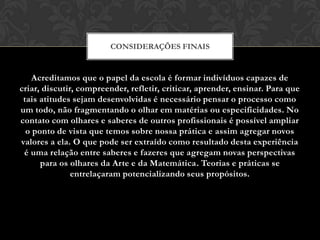 CONSIDERAÇÕES FINAIS


    Acreditamos que o papel da escola é formar indivíduos capazes de
criar, discutir, compreender, refletir, criticar, aprender, ensinar. Para que
 tais atitudes sejam desenvolvidas é necessário pensar o processo como
um todo, não fragmentando o olhar em matérias ou especificidades. No
contato com olhares e saberes de outros profissionais é possível ampliar
  o ponto de vista que temos sobre nossa prática e assim agregar novos
valores a ela. O que pode ser extraído como resultado desta experiência
 é uma relação entre saberes e fazeres que agregam novas perspectivas
      para os olhares da Arte e da Matemática. Teorias e práticas se
               entrelaçaram potencializando seus propósitos.
 