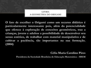 LIVRO:
                    A GEOMETRIA DO ORIGAMI


O fato de escolher o Origami como um recurso didático é
particularmente interessante pois, além da potencialidade
que oferece à exploração de conceitos geométricos, traz a
crianças, jovens e adultos a possibilidade de desenvolver seu
senso estético, de trabalhar com material manipulativo e de
cultivar a paciência, tão importantes na sua formação.
(2004)

                                       Célia Maria Carolino Pires
        Presidenta da Sociedade Brasileira de Educação Matemática - SBEM
 