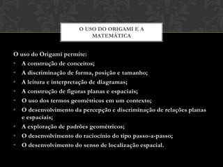 O USO DO ORIGAMI E A
                          MATEMÁTICA


O uso do Origami permite:
• A construção de conceitos;
• A discriminação de forma, posição e tamanho;
• A leitura e interpretação de diagramas;
• A construção de figuras planas e espaciais;
• O uso dos termos geométricos em um contexto;
• O desenvolvimento da percepção e discriminação de relações planas
  e espaciais;
• A exploração de padrões geométricos;
• O desenvolvimento do raciocínio do tipo passo-a-passo;
• O desenvolvimento do senso de localização espacial.
 