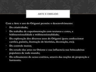 ARTE E ORIGAMI


Com a Arte o uso do Origami permite o desenvolvimento:
• Da criatividade;
• Do trabalho de experimentação com texturas e cores, a
  bidimensionalidade e tridimensionalidade;
• Da exploração dos diversos usos do Origami (para confeccionar
  cartões, painéis, ilustração de histórias, decoração, etc);
• Do controle motor;
• Do estudo das artes no Oriente e sua influencia nas brincadeiras
  populares de todo mundo;
• Do refinamento do senso estético, através das noções de proporção e
  harmonia.
 