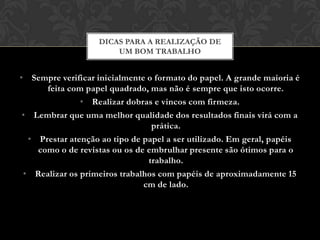 DICAS PARA A REALIZAÇÃO DE
                       UM BOM TRABALHO


• Sempre verificar inicialmente o formato do papel. A grande maioria é
      feita com papel quadrado, mas não é sempre que isto ocorre.
               • Realizar dobras e vincos com firmeza.
 • Lembrar que uma melhor qualidade dos resultados finais virá com a
                                 prática.
  • Prestar atenção ao tipo de papel a ser utilizado. Em geral, papéis
    como o de revistas ou os de embrulhar presente são ótimos para o
                                trabalho.
 • Realizar os primeiros trabalhos com papéis de aproximadamente 15
                               cm de lado.
 