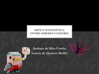ARTE E MATEMÁTICA:
ENTRE SABERES E FAZERES




 Jordana da Silva Corrêa
Letícia de Queiroz Maffei
 
