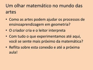 Um olhar matemático no mundo das
artes
• Como as artes podem ajudar os processos de
ensinoaprendizagem em geometria?
• O criador cria e o leitor interpreta
• Com tudo o que experimentamos até aqui,
você se sente mais próximo da matemática?
• Reflita sobre esta conexão e até a próxima
aula!

 