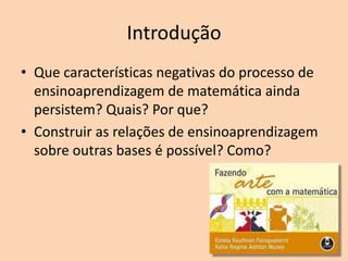 Introdução
• Que características negativas do processo de
ensinoaprendizagem de matemática ainda
persistem? Quais? Por que?
• Construir as relações de ensinoaprendizagem
sobre outras bases é possível? Como?

 