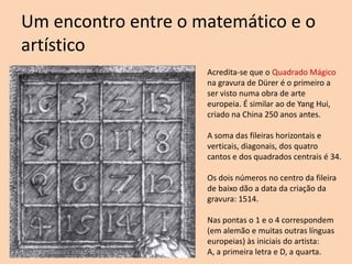 Um encontro entre o matemático e o
artístico
Acredita-se que o Quadrado Mágico
na gravura de Dürer é o primeiro a
ser visto numa obra de arte
europeia. É similar ao de Yang Hui,
criado na China 250 anos antes.
A soma das fileiras horizontais e
verticais, diagonais, dos quatro
cantos e dos quadrados centrais é 34.
Os dois números no centro da fileira
de baixo dão a data da criação da
gravura: 1514.
Nas pontas o 1 e o 4 correspondem
(em alemão e muitas outras línguas
europeias) às iniciais do artista:
A, a primeira letra e D, a quarta.

 