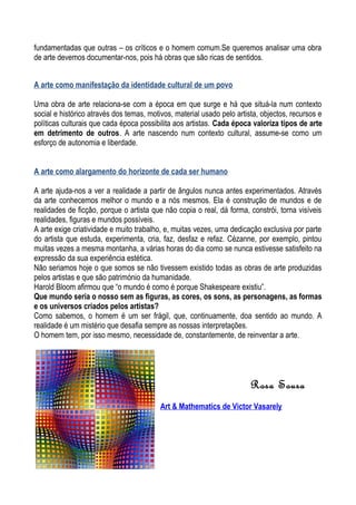 fundamentadas que outras – os críticos e o homem comum.Se queremos analisar uma obra
de arte devemos documentar-nos, pois há obras que são ricas de sentidos.
A arte como manifestação da identidade cultural de um povo
Uma obra de arte relaciona-se com a época em que surge e há que situá-la num contexto
social e histórico através dos temas, motivos, material usado pelo artista, objectos, recursos e
políticas culturais que cada época possibilita aos artistas. Cada época valoriza tipos de arte
em detrimento de outros. A arte nascendo num contexto cultural, assume-se como um
esforço de autonomia e liberdade.
A arte como alargamento do horizonte de cada ser humano
A arte ajuda-nos a ver a realidade a partir de ângulos nunca antes experimentados. Através
da arte conhecemos melhor o mundo e a nós mesmos. Ela é construção de mundos e de
realidades de ficção, porque o artista que não copia o real, dá forma, constrói, torna visíveis
realidades, figuras e mundos possíveis.
A arte exige criatividade e muito trabalho, e, muitas vezes, uma dedicação exclusiva por parte
do artista que estuda, experimenta, cria, faz, desfaz e refaz. Cézanne, por exemplo, pintou
muitas vezes a mesma montanha, a várias horas do dia como se nunca estivesse satisfeito na
expressão da sua experiência estética.
Não seriamos hoje o que somos se não tivessem existido todas as obras de arte produzidas
pelos artistas e que são património da humanidade.
Harold Bloom afirmou que “o mundo é como é porque Shakespeare existiu”.
Que mundo seria o nosso sem as figuras, as cores, os sons, as personagens, as formas
e os universos criados pelos artistas?
Como sabemos, o homem é um ser frágil, que, continuamente, doa sentido ao mundo. A
realidade é um mistério que desafia sempre as nossas interpretações.
O homem tem, por isso mesmo, necessidade de, constantemente, de reinventar a arte.
Rosa Sousa
Art & Mathematics de Victor Vasarely
 